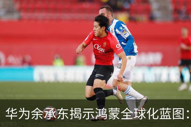 华为余承东揭示鸿蒙全球化蓝图：稳步推进HarmonyOS海外布局