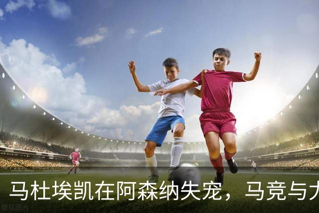 马杜埃凯在阿森纳失宠，马竞与尤文图斯瞄准引援机会